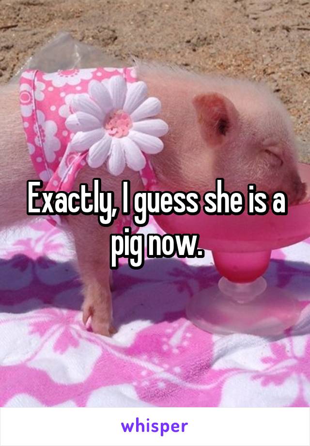 Exactly, I guess she is a pig now.