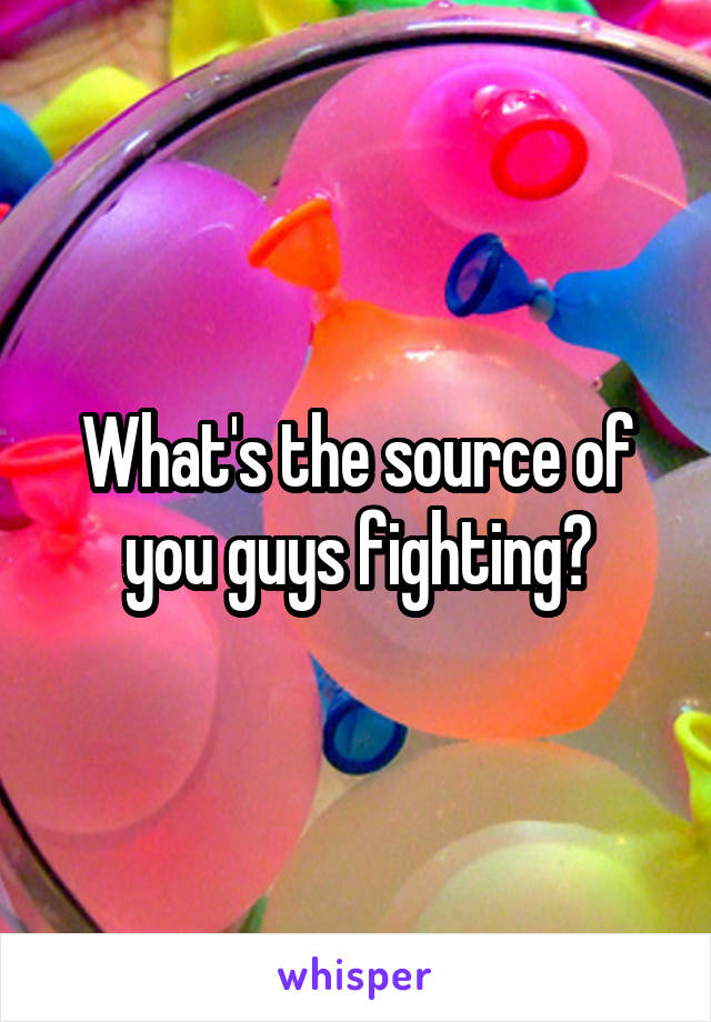 What's the source of you guys fighting?