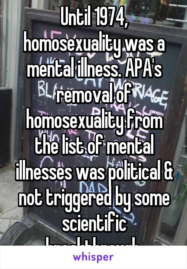 Until 1974, homosexuality was a mental illness. APA's removal of homosexuality from the list of mental illnesses was political & not triggered by some scientific breakthrough.