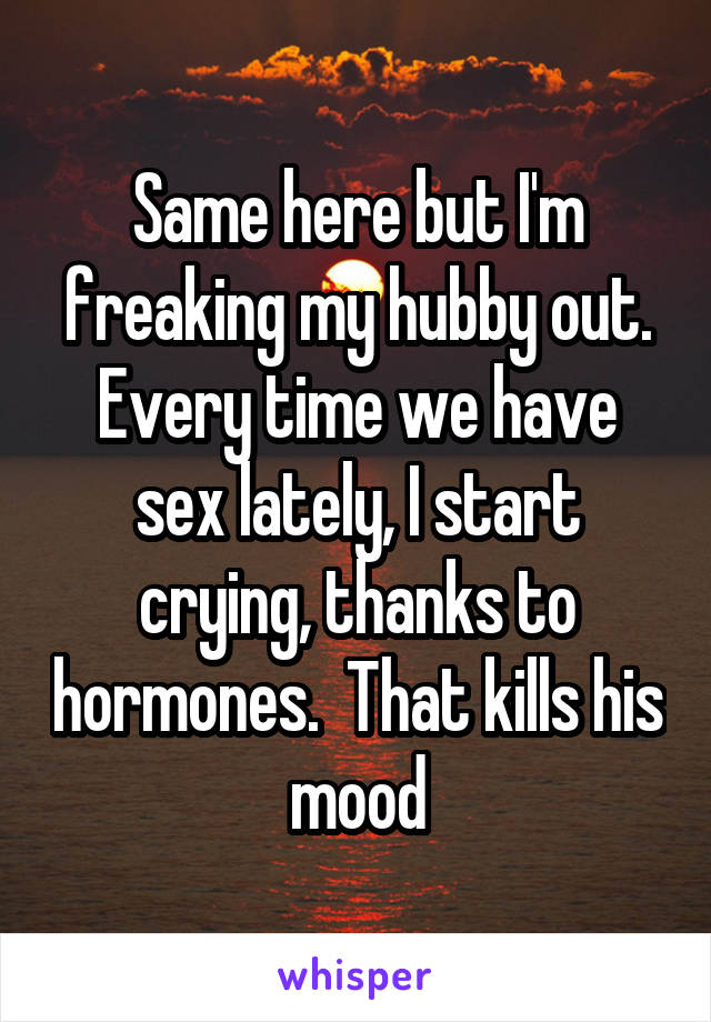 Same here but I'm freaking my hubby out. Every time we have sex lately, I start crying, thanks to hormones.  That kills his mood
