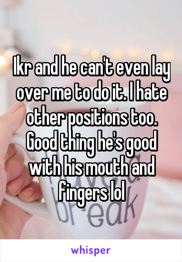 Ikr and he can't even lay over me to do it. I hate other positions too. Good thing he's good with his mouth and fingers lol