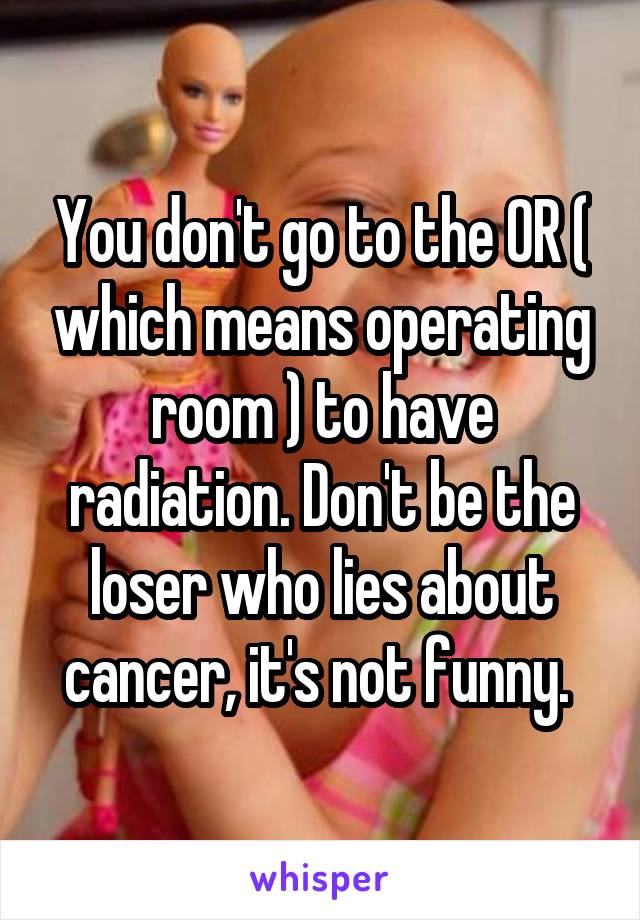 You don't go to the OR ( which means operating room ) to have radiation. Don't be the loser who lies about cancer, it's not funny. 