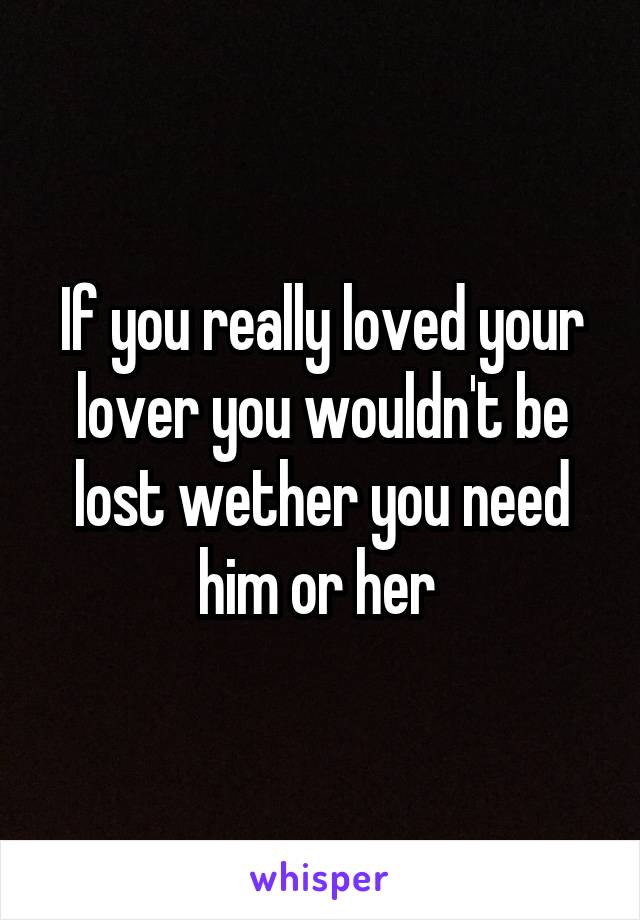 If you really loved your lover you wouldn't be lost wether you need him or her 