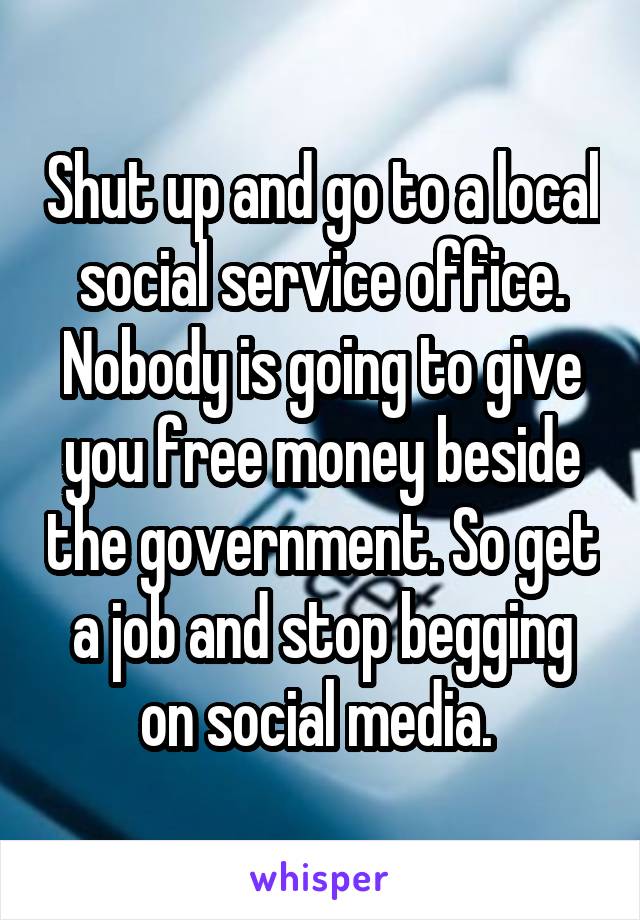 Shut up and go to a local social service office. Nobody is going to give you free money beside the government. So get a job and stop begging on social media. 
