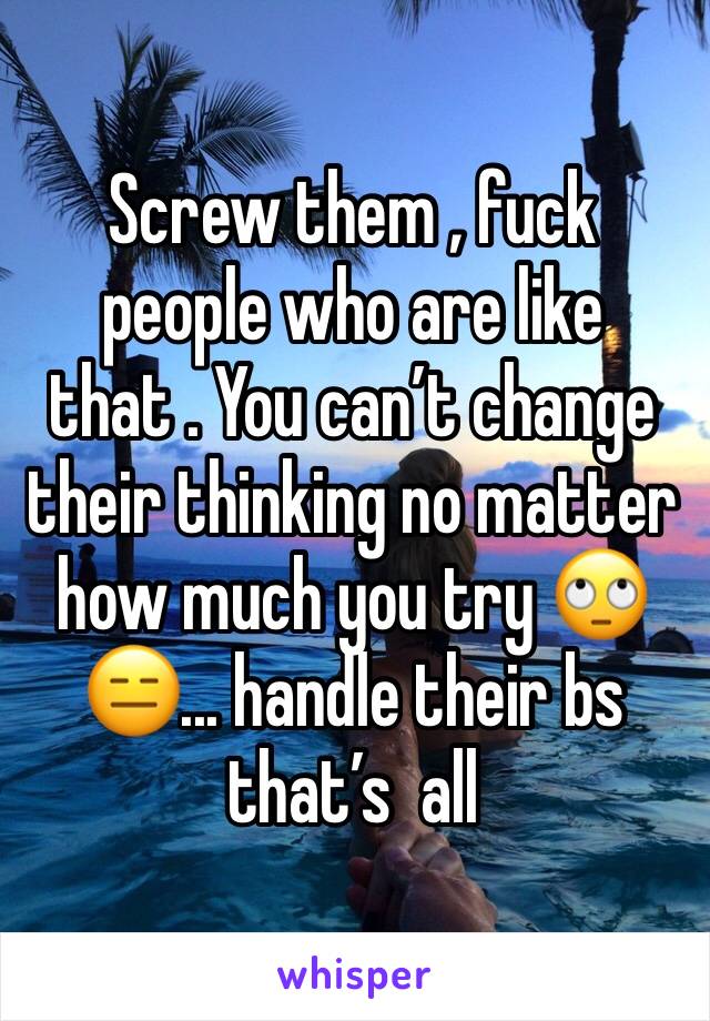 Screw them , fuck people who are like that . You can’t change  their thinking no matter how much you try 🙄😑... handle their bs that’s  all 