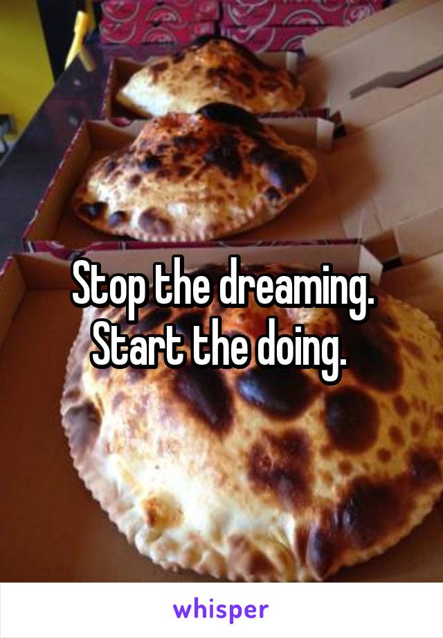 Stop the dreaming.
Start the doing. 