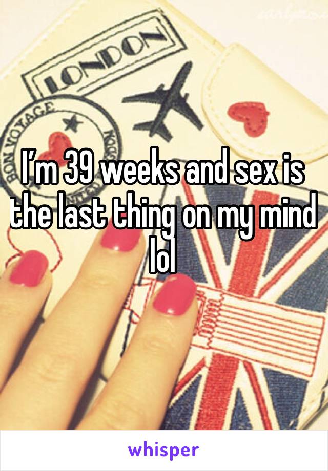 I’m 39 weeks and sex is the last thing on my mind lol