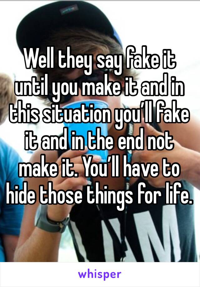 Well they say fake it until you make it and in this situation you’ll fake it and in the end not make it. You’ll have to hide those things for life. 