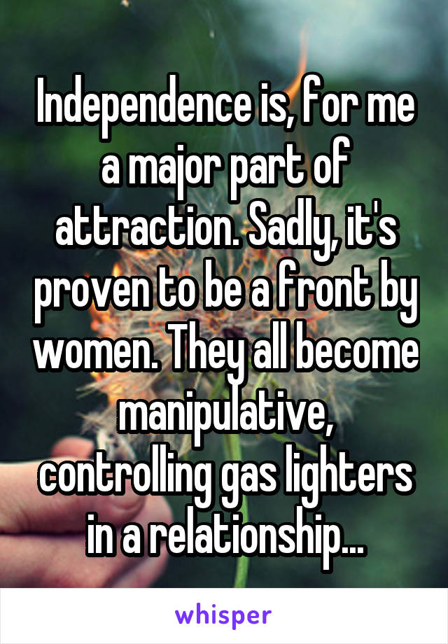 Independence is, for me a major part of attraction. Sadly, it's proven to be a front by women. They all become manipulative, controlling gas lighters in a relationship...