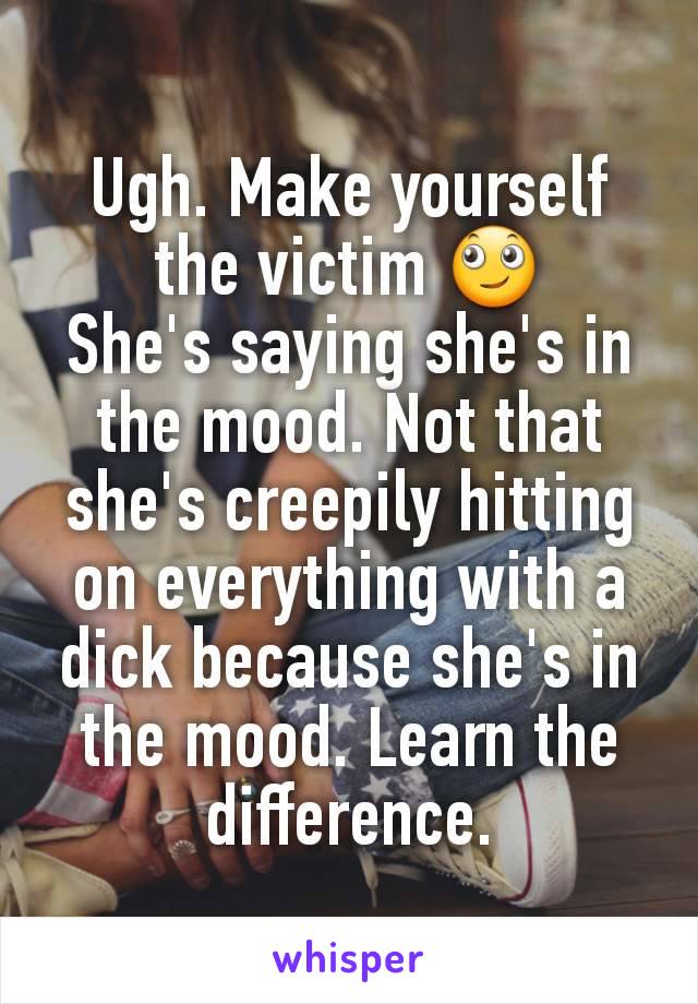 Ugh. Make yourself the victim 🙄
She's saying she's in the mood. Not that she's creepily hitting on everything with a dick because she's in the mood. Learn the difference.