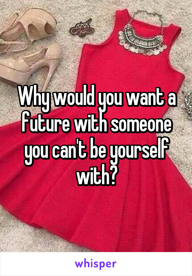 Why would you want a future with someone you can't be yourself with?