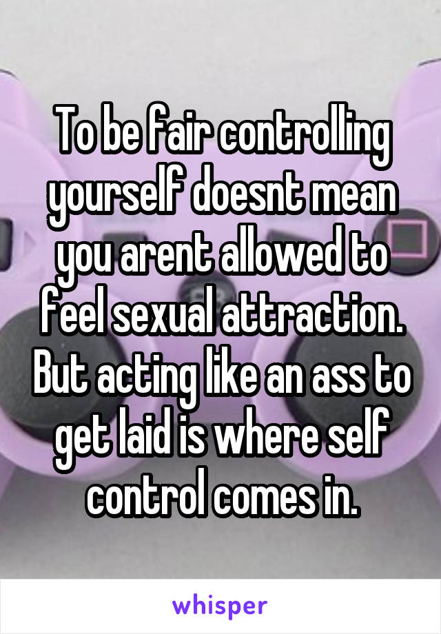 To be fair controlling yourself doesnt mean you arent allowed to feel sexual attraction. But acting like an ass to get laid is where self control comes in.