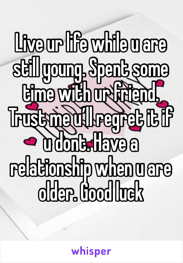 Live ur life while u are still young. Spent some time with ur friend. Trust me u’ll regret it if u dont. Have a relationship when u are older. Good luck