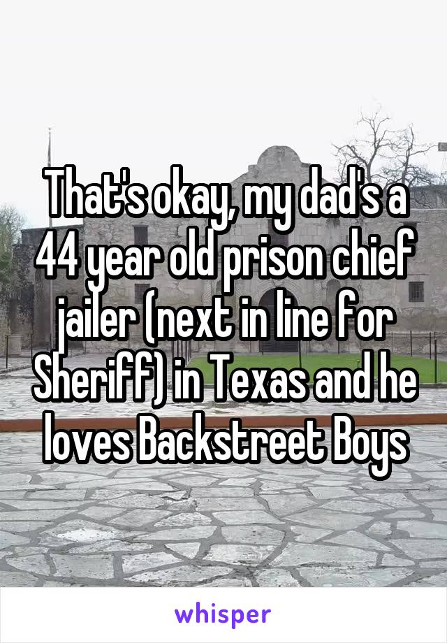 That's okay, my dad's a 44 year old prison chief jailer (next in line for Sheriff) in Texas and he loves Backstreet Boys