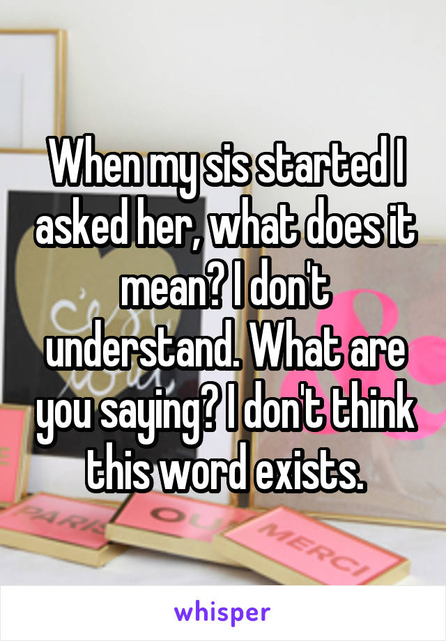 When my sis started I asked her, what does it mean? I don't understand. What are you saying? I don't think this word exists.