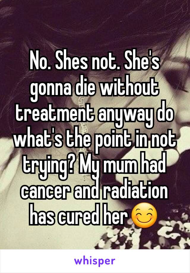 No. Shes not. She's gonna die without treatment anyway do what's the point in not trying? My mum had cancer and radiation has cured her😊
