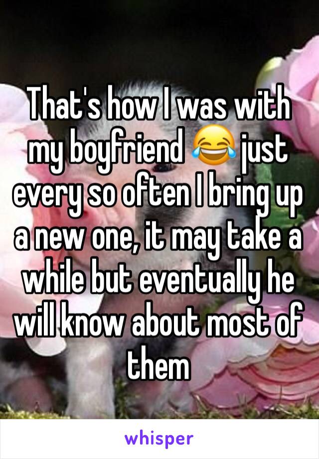 That's how I was with my boyfriend 😂 just every so often I bring up a new one, it may take a while but eventually he will know about most of them