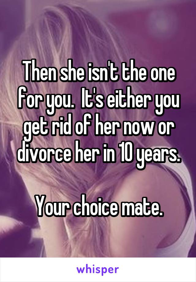 Then she isn't the one for you.  It's either you get rid of her now or divorce her in 10 years.

Your choice mate.