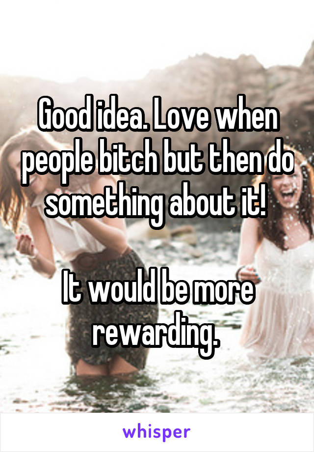 Good idea. Love when people bitch but then do something about it! 

It would be more rewarding. 
