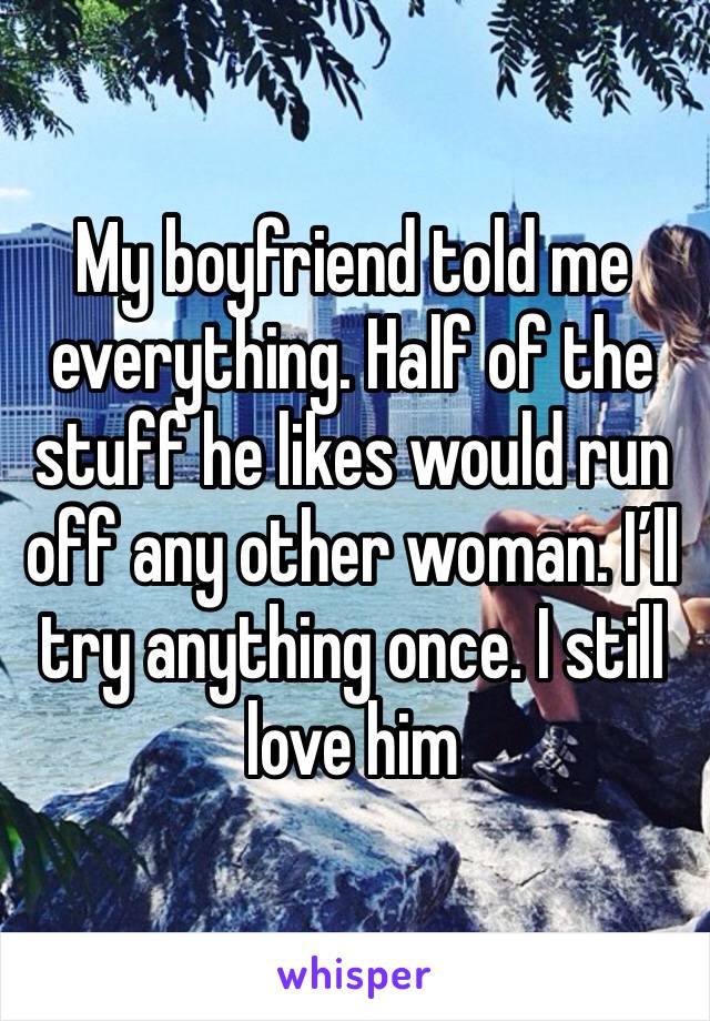 My boyfriend told me everything. Half of the stuff he likes would run off any other woman. I’ll try anything once. I still love him 