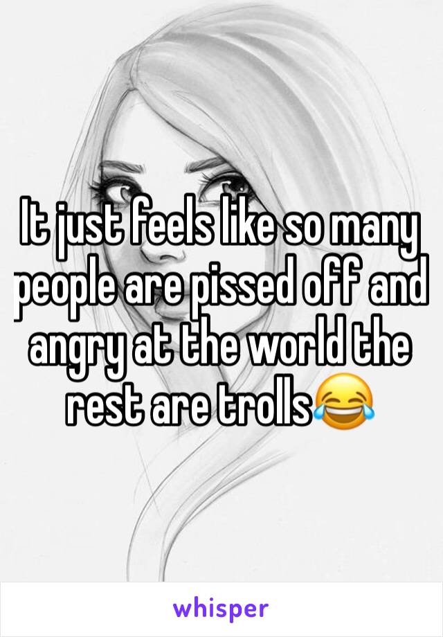 It just feels like so many people are pissed off and angry at the world the rest are trolls😂