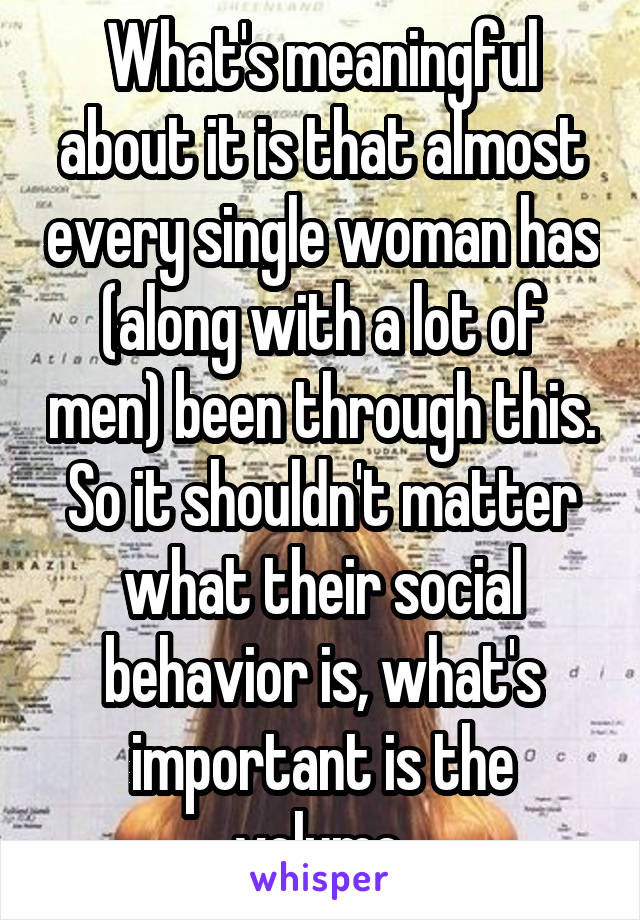 What's meaningful about it is that almost every single woman has (along with a lot of men) been through this. So it shouldn't matter what their social behavior is, what's important is the volume.