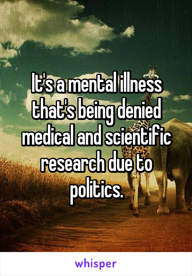 It's a mental illness that's being denied medical and scientific research due to politics.