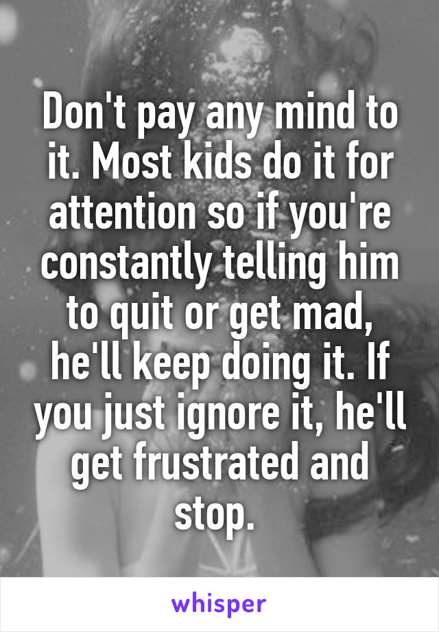 Don't pay any mind to it. Most kids do it for attention so if you're constantly telling him to quit or get mad, he'll keep doing it. If you just ignore it, he'll get frustrated and stop. 