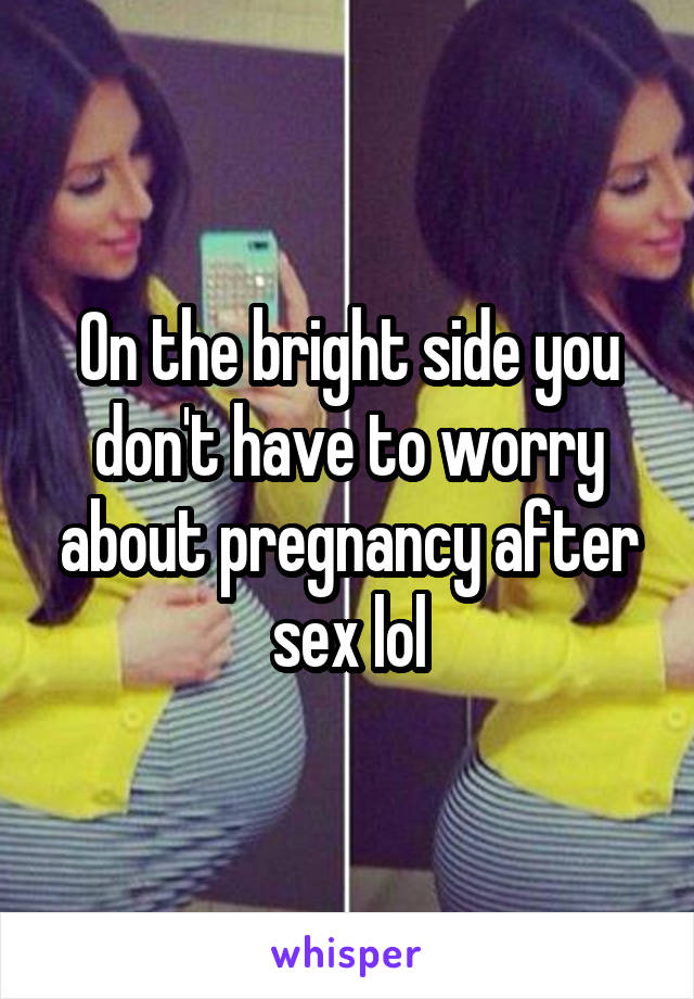 On the bright side you don't have to worry about pregnancy after sex lol
