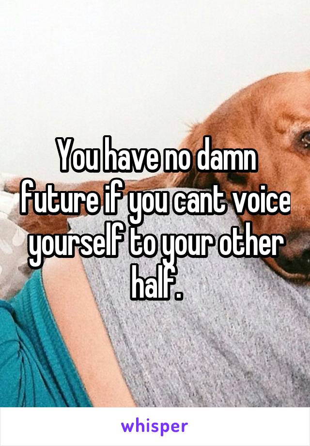 You have no damn future if you cant voice yourself to your other half.