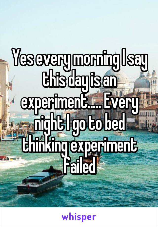 Yes every morning I say this day is an experiment..... Every night I go to bed thinking experiment failed