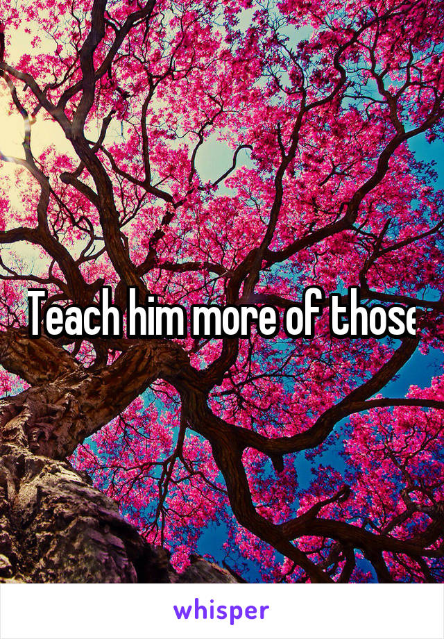 Teach him more of those