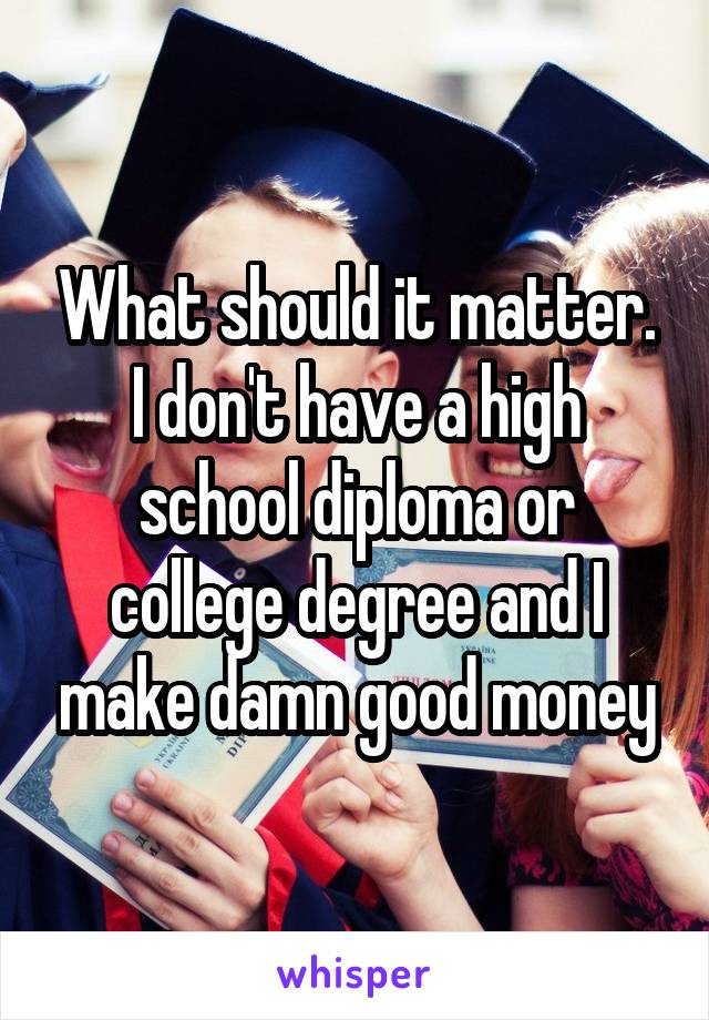 What should it matter. I don't have a high school diploma or college degree and I make damn good money
