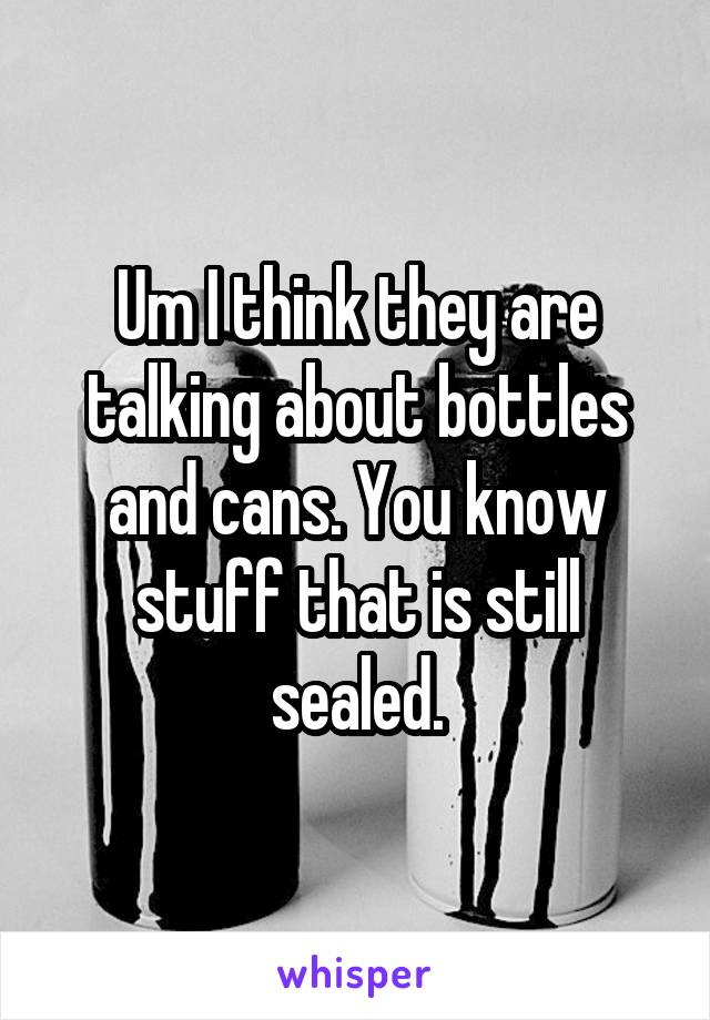 Um I think they are talking about bottles and cans. You know stuff that is still sealed.