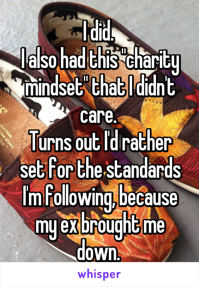 I did. 
I also had this "charity mindset" that I didn't care. 
Turns out I'd rather set for the standards I'm following, because my ex brought me down. 