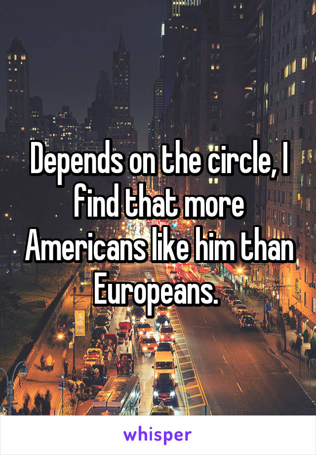 Depends on the circle, I find that more Americans like him than Europeans. 