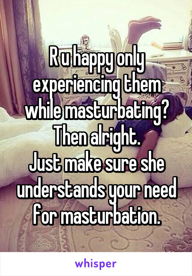 R u happy only experiencing them while masturbating?
Then alright.
Just make sure she understands your need for masturbation.