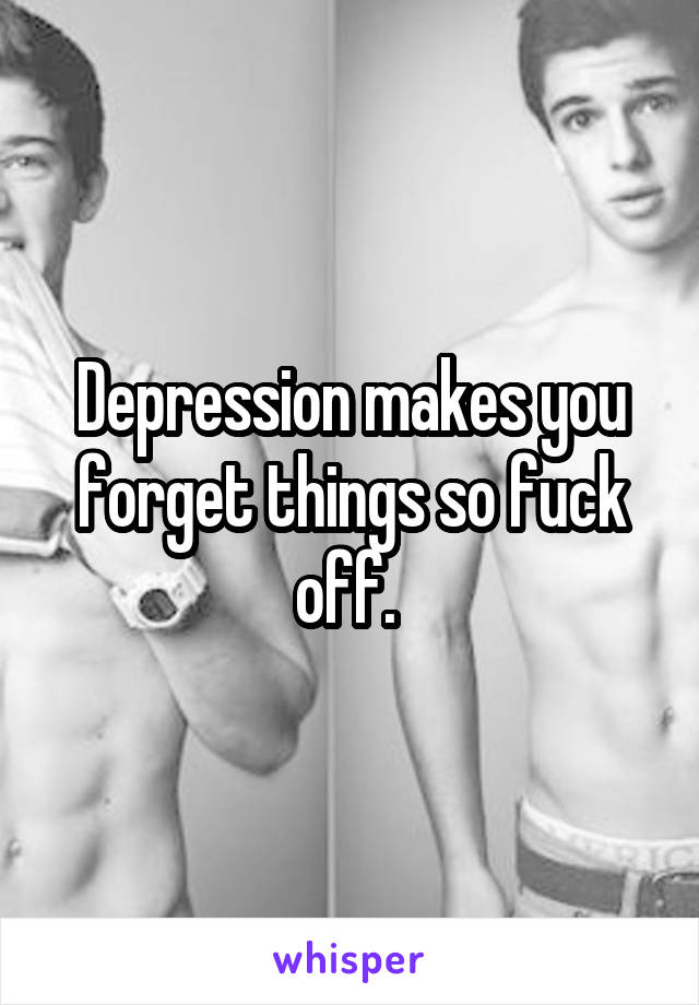 Depression makes you forget things so fuck off. 