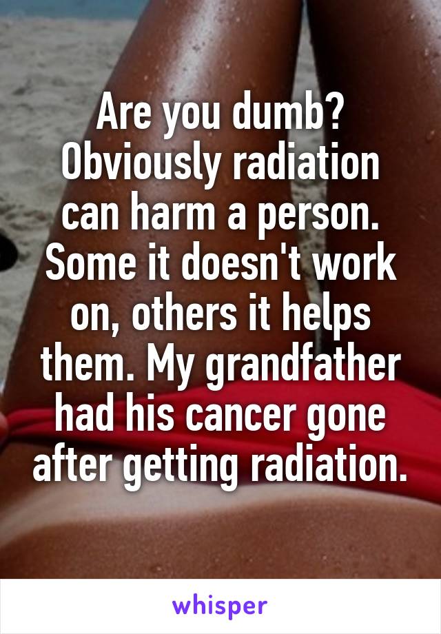 Are you dumb? Obviously radiation can harm a person. Some it doesn't work on, others it helps them. My grandfather had his cancer gone after getting radiation. 