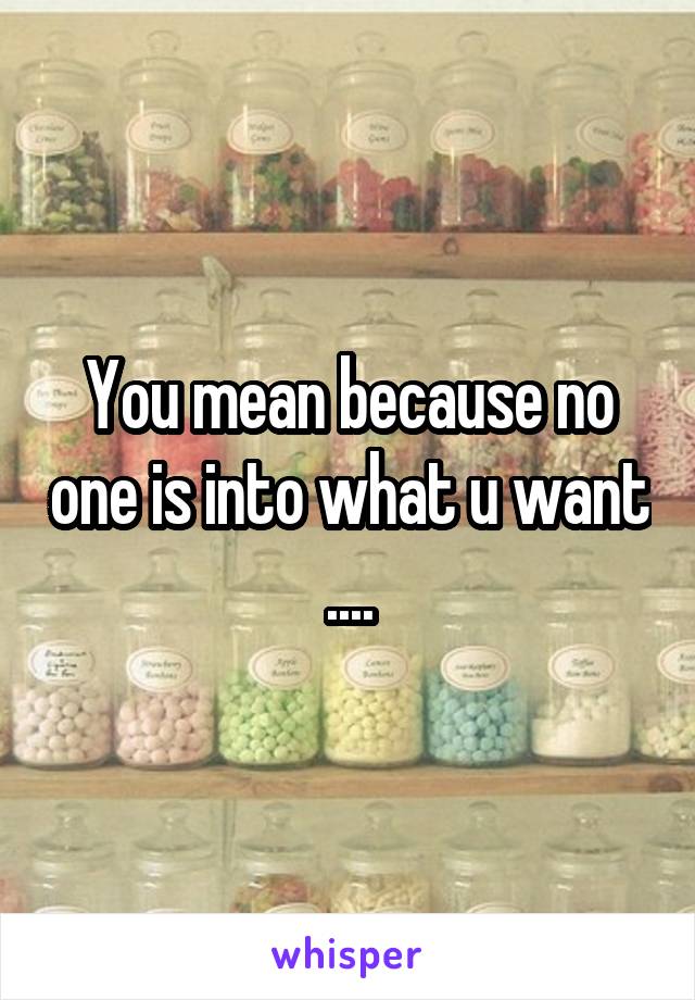 You mean because no one is into what u want ....