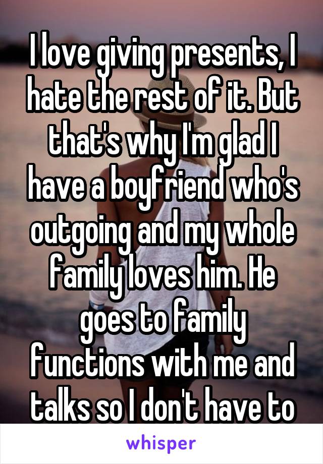 I love giving presents, I hate the rest of it. But that's why I'm glad I have a boyfriend who's outgoing and my whole family loves him. He goes to family functions with me and talks so I don't have to