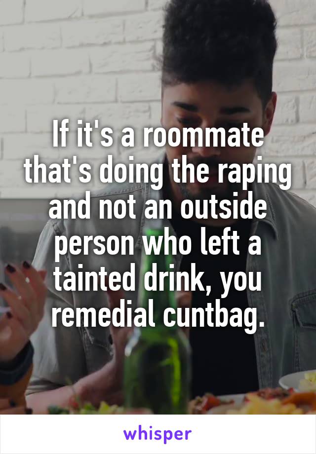 If it's a roommate that's doing the raping and not an outside person who left a tainted drink, you remedial cuntbag.