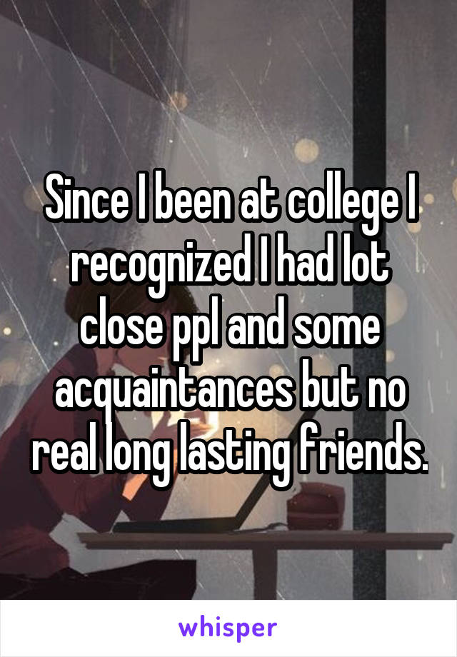 Since I been at college I recognized I had lot close ppl and some acquaintances but no real long lasting friends.