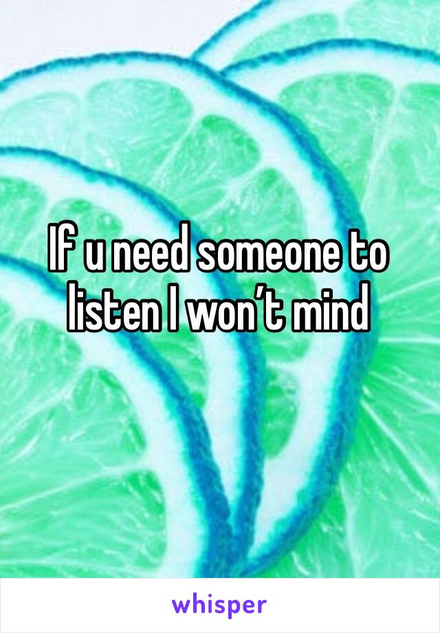 If u need someone to listen I won’t mind
