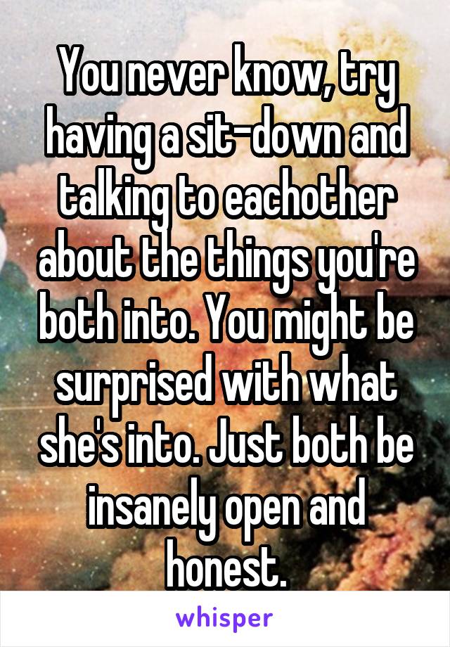 You never know, try having a sit-down and talking to eachother about the things you're both into. You might be surprised with what she's into. Just both be insanely open and honest.