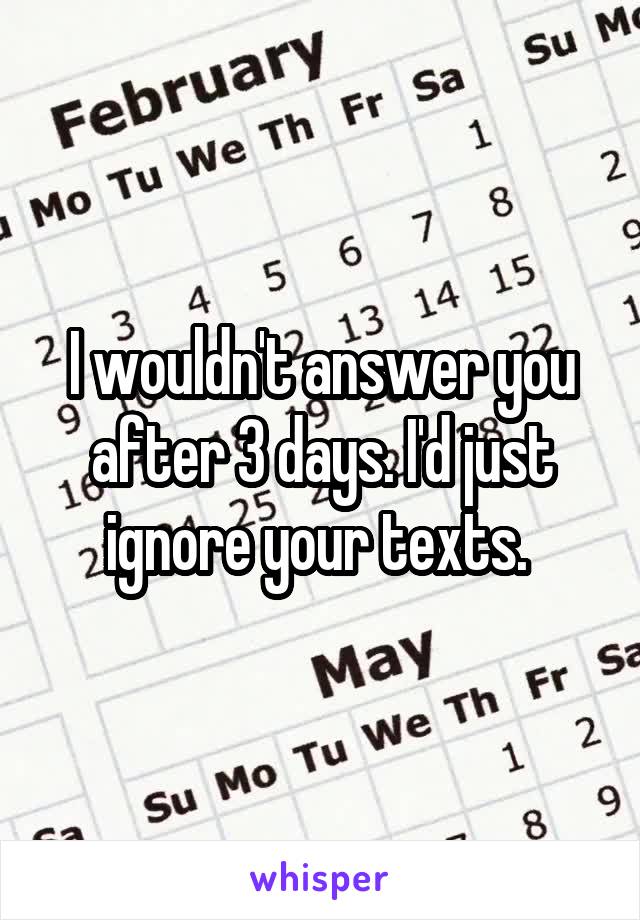 I wouldn't answer you after 3 days. I'd just ignore your texts. 