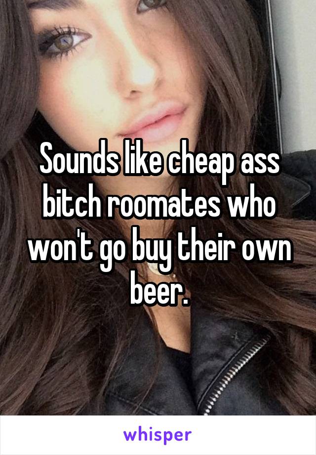 Sounds like cheap ass bitch roomates who won't go buy their own beer.