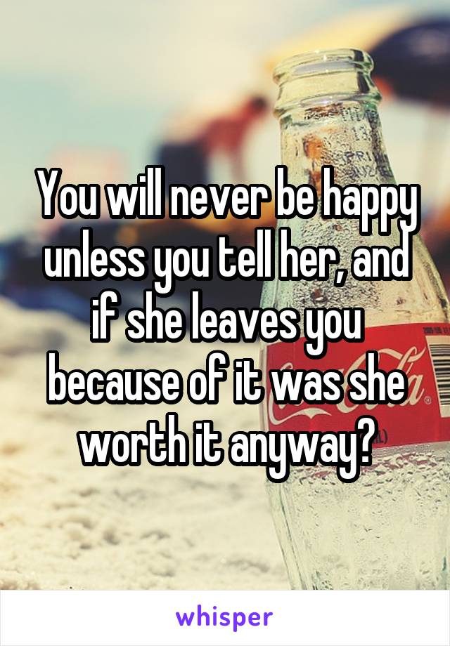 You will never be happy unless you tell her, and if she leaves you because of it was she worth it anyway?