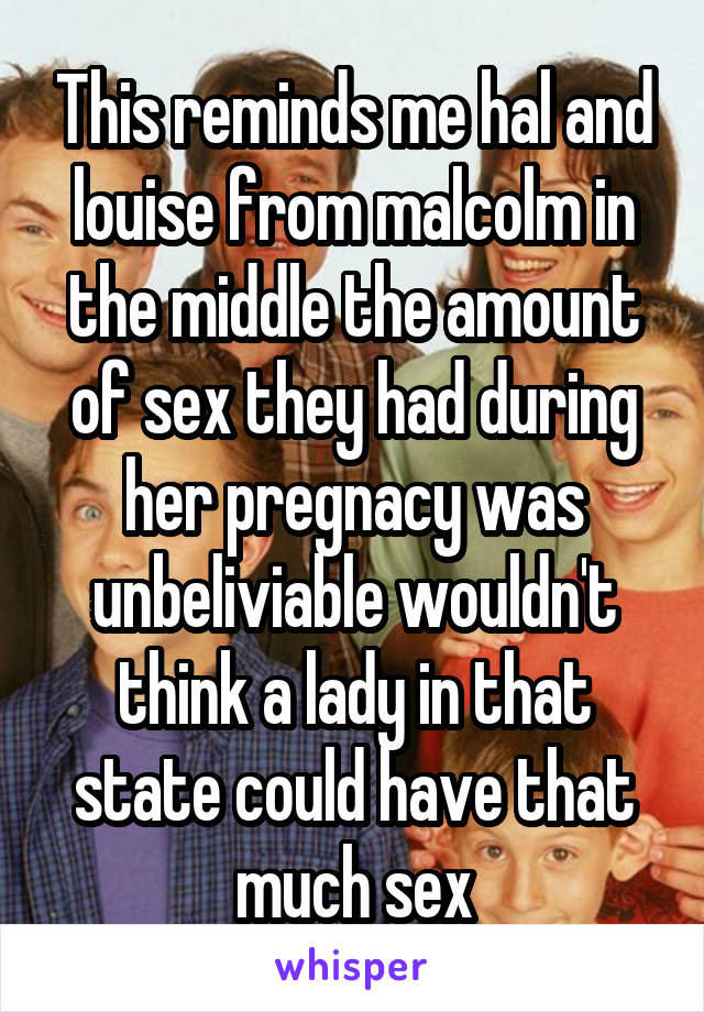 This reminds me hal and louise from malcolm in the middle the amount of sex they had during her pregnacy was unbeliviable wouldn't think a lady in that state could have that much sex