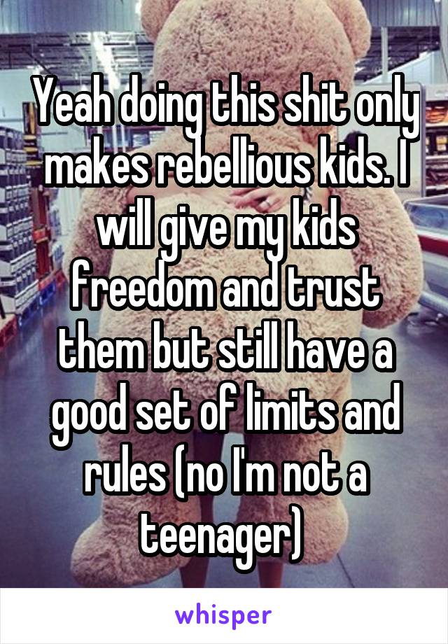 Yeah doing this shit only makes rebellious kids. I will give my kids freedom and trust them but still have a good set of limits and rules (no I'm not a teenager) 